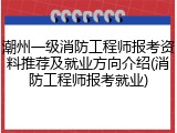 潮州一级消防工程师报考资料推荐及就业方向介绍(消防工程师报考就业)