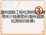 潮州道路工程检测师报班费用多少钱哪里好(潮州道路检测培训收费)