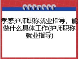 孝感护师职称就业指导，能做什么具体工作(护师职称就业指导)