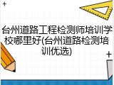 台州道路工程检测师培训学校哪里好(台州道路检测培训优选)