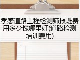 孝感道路工程检测师报班费用多少钱哪里好(道路检测培训费用)