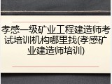 孝感一级矿业工程建造师考试培训机构哪里找(孝感矿业建造师培训)