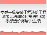 孝感一级安装工程造价工程师考试培训如何挑选机构(孝感造价师培训选择)