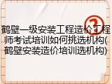 鹤壁一级安装工程造价工程师考试培训如何挑选机构(鹤壁安装造价培训选机构)