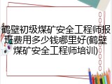 鹤壁初级煤矿安全工程师报班费用多少钱哪里好(鹤壁煤矿安全工程师培训)