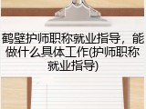 鹤壁护师职称就业指导，能做什么具体工作(护师职称就业指导)