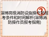 淄博高级消防设施操作员报考条件和时间解析(淄博消防操作员报考指南)