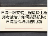 淄博一级安装工程造价工程师考试培训如何挑选机构(淄博造价培训选机构)