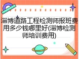 淄博道路工程检测师报班费用多少钱哪里好(淄博检测师培训费用)