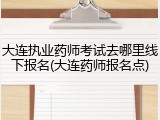大连执业药师考试去哪里线下报名(大连药师报名点)