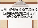 泉州中级煤矿安全工程师报班费用多少钱哪里好(泉州中级安全工程师培训)