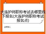 大连护师职称考试去哪里线下报名(大连护师职称考试报名点)