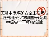 芜湖中级煤矿安全工程师报班费用多少钱哪里好(芜湖中级安全工程师培训)