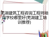 芜湖建筑工程咨询工程师培训学校哪里好(芜湖建工培训推荐)