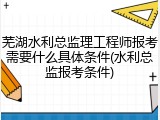 芜湖水利总监理工程师报考需要什么具体条件(水利总监报考条件)
