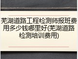 芜湖道路工程检测师报班费用多少钱哪里好(芜湖道路检测培训费用)