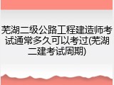 芜湖二级公路工程建造师考试通常多久可以考过(芜湖二建考试周期)