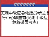 芜湖中级应急救援员考试指导中心哪里有(芜湖中级应急救援员考点)