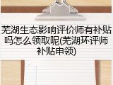 芜湖生态影响评价师有补贴吗怎么领取呢(芜湖环评师补贴申领)