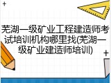 芜湖一级矿业工程建造师考试培训机构哪里找(芜湖一级矿业建造师培训)
