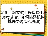 芜湖一级安装工程造价工程师考试培训如何挑选机构(挑选安装造价培训)