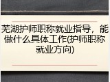 芜湖护师职称就业指导，能做什么具体工作(护师职称就业方向)