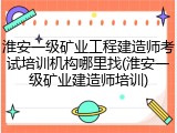 淮安一级矿业工程建造师考试培训机构哪里找(淮安一级矿业建造师培训)