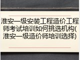 淮安一级安装工程造价工程师考试培训如何挑选机构(淮安一级造价师培训选择)