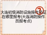 大连初级消防设施操作员证在哪里报考(大连消防操作员报考点)