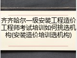 齐齐哈尔一级安装工程造价工程师考试培训如何挑选机构(安装造价培训选机构)