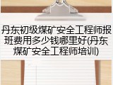 丹东初级煤矿安全工程师报班费用多少钱哪里好(丹东煤矿安全工程师培训)