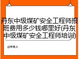 丹东中级煤矿安全工程师报班费用多少钱哪里好(丹东中级煤矿安全工程师培训)