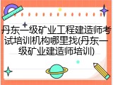丹东一级矿业工程建造师考试培训机构哪里找(丹东一级矿业建造师培训)