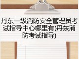 丹东一级消防安全管理员考试指导中心哪里有(丹东消防考试指导)