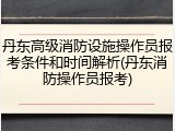 丹东高级消防设施操作员报考条件和时间解析(丹东消防操作员报考)