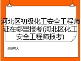 河北区初级化工安全工程师证在哪里报考(河北区化工安全工程师报考)