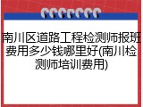 南川区道路工程检测师报班费用多少钱哪里好(南川检测师培训费用)
