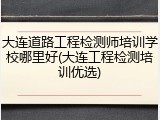 大连道路工程检测师培训学校哪里好(大连工程检测培训优选)