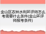 金山区农林水利环评师怎么考需要什么条件(金山环评师报考条件)