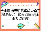 金山区初级道路运输安全工程师考试一般在哪里考(金山考点在哪)