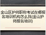 金山区护师职称考试在哪报名培训机构怎么找(金山护师报名培训)