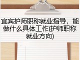 宜宾护师职称就业指导，能做什么具体工作(护师职称就业方向)
