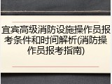 宜宾高级消防设施操作员报考条件和时间解析(消防操作员报考指南)