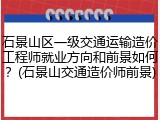 石景山区一级交通运输造价工程师就业方向和前景如何？(石景山交通造价师前景)