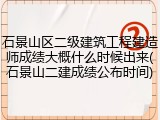 石景山区二级建筑工程建造师成绩大概什么时候出来(石景山二建成绩公布时间)