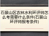 石景山区农林水利环评师怎么考需要什么条件(石景山环评师报考条件)