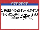 石景山区公路水运试验检测师考试需要什么学历(石景山检测师学历要求)