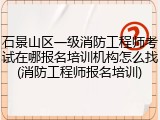 石景山区一级消防工程师考试在哪报名培训机构怎么找(消防工程师报名培训)