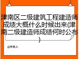 津南区二级建筑工程建造师成绩大概什么时候出来(津南二级建造师成绩何时公布)