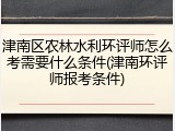 津南区农林水利环评师怎么考需要什么条件(津南环评师报考条件)